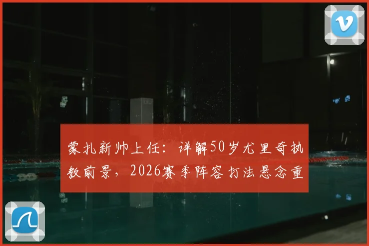 蒙扎新帅上任：详解50岁尤里奇执教前景，2026赛季阵容打法悬念重重