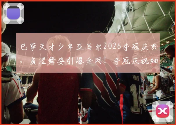 巴萨天才少年亚马尔2026夺冠庆典，羞涩舞姿引爆全网！夺冠庆祝细节、视频合集及个人背景全解析