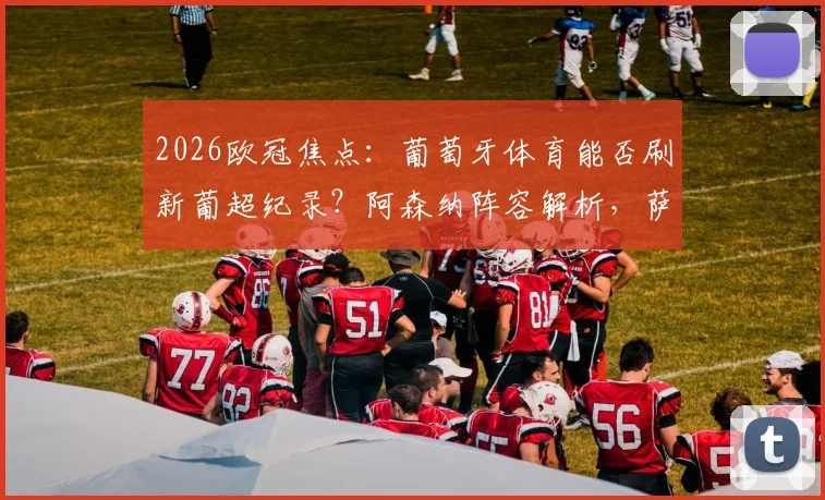 2026欧冠焦点:葡萄牙体育能否刷新葡超纪录?阿森纳阵容解析,萨卡缺阵影响多大?