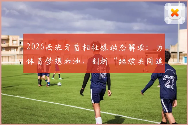 2026西班牙首相社媒动态解读:为体育梦想加油,剖析“继续共同追梦”背后的国家体育战略与精神