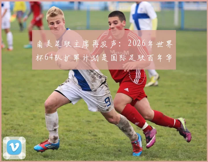 南美足联主席再发声：2026年世界杯64队扩军计划是国际足联百年华诞的宏大愿景与挑战