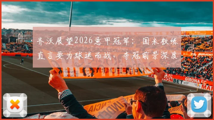 齐沃展望2026意甲冠军：国米教练直言要为球迷而战，夺冠前景深度分析
