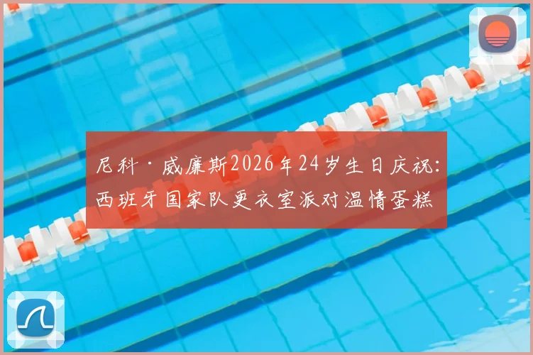 尼科·威廉斯2026年24岁生日庆祝:西班牙国家队更衣室派对温情蛋糕揭晓